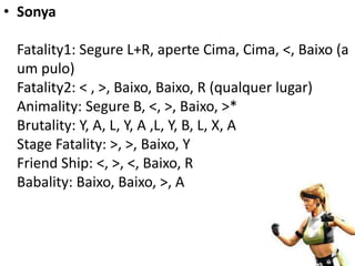 • Sonya

 Fatality1: Segure L+R, aperte Cima, Cima, <, Baixo (a
 um pulo)
 Fatality2: < , >, Baixo, Baixo, R (qualquer lugar)
 Animality: Segure B, <, >, Baixo, >*
 Brutality: Y, A, L, Y, A ,L, Y, B, L, X, A
 Stage Fatality: >, >, Baixo, Y
 Friend Ship: <, >, <, Baixo, R
 Babality: Baixo, Baixo, >, A
 