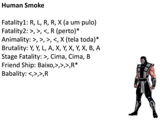 Human Smoke

Fatality1: R, L, R, R, X (a um pulo)
Fatality2: >, >, <, R (perto)*
Animality: >, >, >, <, X (tela toda)*
Brutality: Y, Y, L, A, X, Y, X, Y, X, B, A
Stage Fatality: >, Cima, Cima, B
Friend Ship: Baixo,>,>,>,R*
Babality: <,>,>,R
 