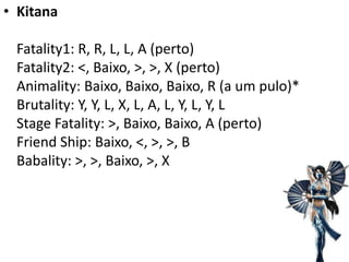 • Kitana

 Fatality1: R, R, L, L, A (perto)
 Fatality2: <, Baixo, >, >, X (perto)
 Animality: Baixo, Baixo, Baixo, R (a um pulo)*
 Brutality: Y, Y, L, X, L, A, L, Y, L, Y, L
 Stage Fatality: >, Baixo, Baixo, A (perto)
 Friend Ship: Baixo, <, >, >, B
 Babality: >, >, Baixo, >, X
 