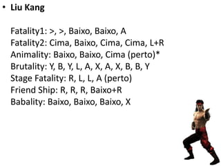 • Liu Kang

 Fatality1: >, >, Baixo, Baixo, A
 Fatality2: Cima, Baixo, Cima, Cima, L+R
 Animality: Baixo, Baixo, Cima (perto)*
 Brutality: Y, B, Y, L, A, X, A, X, B, B, Y
 Stage Fatality: R, L, L, A (perto)
 Friend Ship: R, R, R, Baixo+R
 Babality: Baixo, Baixo, Baixo, X
 