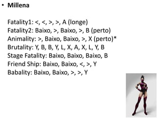 • Millena

 Fatality1: <, <, >, >, A (longe)
 Fatality2: Baixo, >, Baixo, >, B (perto)
 Animality: >, Baixo, Baixo, >, X (perto)*
 Brutality: Y, B, B, Y, L, X, A, X, L, Y, B
 Stage Fatality: Baixo, Baixo, Baixo, B
 Friend Ship: Baixo, Baixo, <, >, Y
 Babality: Baixo, Baixo, >, >, Y
 