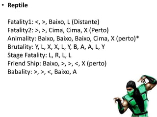 • Reptile

  Fatality1: <, >, Baixo, L (Distante)
  Fatality2: >, >, Cima, Cima, X (Perto)
  Animality: Baixo, Baixo, Baixo, Cima, X (perto)*
  Brutality: Y, L, X, X, L, Y, B, A, A, L, Y
  Stage Fatality: L, R, L, L
  Friend Ship: Baixo, >, >, <, X (perto)
  Babality: >, >, <, Baixo, A
 