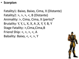 • Scorpion

 Fatality1: Baixo, Baixo, Cima, X (Distante)
 Fatality2: >, >, >, <, B (Distante)
 Animality: >, Cima, Cima, X (perto)*
 Brutality: Y, Y, L, X, X, A ,X, Y, Y, B, Y
 Stage Fatality: >,Cima,Cima,B
 Friend Ship: <, >, >, <, A
 Babality: Baixo, <, <, >, Y
 