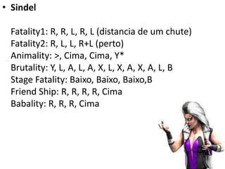 • Sindel

 Fatality1: R, R, L, R, L (distancia de um chute)
 Fatality2: R, L, L, R+L (perto)
 Animality: >, Cima, Cima, Y*
 Brutality: Y, L, A, L, A, X, L, X, A, X, A, L, B
 Stage Fatality: Baixo, Baixo, Baixo,B
 Friend Ship: R, R, R, R, Cima
 Babality: R, R, R, Cima
 