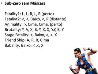 • Sub-Zero sem Máscara

 Fatality1: L, L, R, L, R (perto)
 Fataliyt2: <, <, Baixo, <, R (distante)
 Animality: >, Cima, Cima, (perto)
 Brutality: Y, A, X, B, Y, X, X, Y,Y, B, Y
 Stage Fatality: <, Baixo, >, >, X
 Friend Ship: A, R, R, Cima
 Babality: Baixo, < ,<, X
 