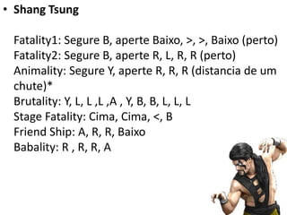 • Shang Tsung

 Fatality1: Segure B, aperte Baixo, >, >, Baixo (perto)
 Fatality2: Segure B, aperte R, L, R, R (perto)
 Animality: Segure Y, aperte R, R, R (distancia de um
 chute)*
 Brutality: Y, L, L ,L ,A , Y, B, B, L, L, L
 Stage Fatality: Cima, Cima, <, B
 Friend Ship: A, R, R, Baixo
 Babality: R , R, R, A
 