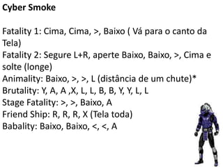 Cyber Smoke

Fatality 1: Cima, Cima, >, Baixo ( Vá para o canto da
Tela)
Fatality 2: Segure L+R, aperte Baixo, Baixo, >, Cima e
solte (longe)
Animality: Baixo, >, >, L (distância de um chute)*
Brutality: Y, A, A ,X, L, L, B, B, Y, Y, L, L
Stage Fatality: >, >, Baixo, A
Friend Ship: R, R, R, X (Tela toda)
Babality: Baixo, Baixo, <, <, A
 
