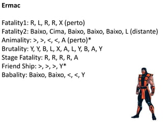 Ermac

Fatality1: R, L, R, R, X (perto)
Fatality2: Baixo, Cima, Baixo, Baixo, Baixo, L (distante)
Animality: >, >, <, <, A (perto)*
Brutality: Y, Y, B, L, X, A, L, Y, B, A, Y
Stage Fatality: R, R, R, R, A
Friend Ship: >, >, >, Y*
Babality: Baixo, Baixo, <, <, Y
 
