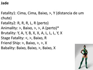Jade

Fatality1: Cima, Cima, Baixo, >, Y (distancia de um
chute)
Fatality2: R, R, R, L, R (perto)
Animality: >, Baixo, >, >, A (perto)*
Brutality: Y, A, Y, B, X, X, A, L, L, L, Y, X
Stage Fatality: <, >, Baixo, R
Friend Ship: >, Baixo, >, >, X
Babality: Baixo, Baixo, >, Baixo, X
 