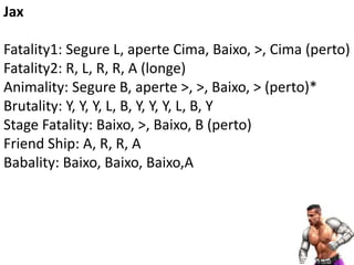 Jax

Fatality1: Segure L, aperte Cima, Baixo, >, Cima (perto)
Fatality2: R, L, R, R, A (longe)
Animality: Segure B, aperte >, >, Baixo, > (perto)*
Brutality: Y, Y, Y, L, B, Y, Y, Y, L, B, Y
Stage Fatality: Baixo, >, Baixo, B (perto)
Friend Ship: A, R, R, A
Babality: Baixo, Baixo, Baixo,A
 