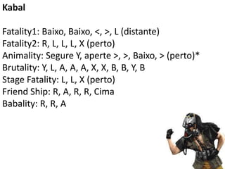 Kabal

Fatality1: Baixo, Baixo, <, >, L (distante)
Fatality2: R, L, L, L, X (perto)
Animality: Segure Y, aperte >, >, Baixo, > (perto)*
Brutality: Y, L, A, A, A, X, X, B, B, Y, B
Stage Fatality: L, L, X (perto)
Friend Ship: R, A, R, R, Cima
Babality: R, R, A
 