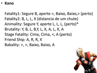 • Kano

 Fatality1: Segure B, aperte >, Baixo, Baixo,> (perto)
 Fatality2: B, L, L, X (distancia de um chute)
 Animality: Segure Y, aperte L, L, L, (perto)*
 Brutality: Y, B, L, B,Y, L, X, A, L, X, A
 Stage Fatality: Cima, Cima, <, A (perto)
 Friend Ship: A, R, R, X
 Babality: >, >, Baixo, Baixo, A
 