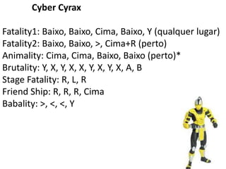 Cyber Cyrax

Fatality1: Baixo, Baixo, Cima, Baixo, Y (qualquer lugar)
Fatality2: Baixo, Baixo, >, Cima+R (perto)
Animality: Cima, Cima, Baixo, Baixo (perto)*
Brutality: Y, X, Y, X, X, Y, X, Y, X, A, B
Stage Fatality: R, L, R
Friend Ship: R, R, R, Cima
Babality: >, <, <, Y
 