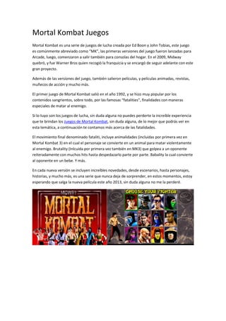 Mortal Kombat Juegos
Mortal Kombat es una serie de juegos de lucha creada por Ed Boon y John Tobias, este juego
es comúnmente abreviado como “MK”, las primeras versiones del juego fueron lanzadas para
Arcade, luego, comenzaron a salir también para consolas del hogar. En el 2009, Midway
quebró, y fue Warner Bros quien recogió la franquicia y se encargó de seguir adelante con este
gran proyecto.

Además de las versiones del juego, también salieron películas, y películas animadas, revistas,
muñecos de acción y mucho más.

El primer juego de Mortal Kombat salió en el año 1992, y se hizo muy popular por los
contenidos sangrientos, sobre todo, por las famosas “fatalities”, finalidades con maneras
especiales de matar al enemigo.

Si lo tuyo son los juegos de lucha, sin duda alguna no puedes perderte la increíble experiencia
que te brindan los Juegos de Mortal Kombat, sin duda alguna, de lo mejor que podrás ver en
esta temática, a continuación te contamos más acerca de las fatalidades.

El movimiento final denominado fataliti, incluye animalidades (incluidas por primera vez en
Mortal Kombat 3) en el cual el personaje se convierte en un animal para matar violentamente
al enemigo. Brutality (Inlcuida por primera vez también en MK3) que golpea a un oponente
reiteradamente con muchos hits hasta despedazarlo parte por parte. Babality la cual convierte
al oponente en un bebe. Y más.

En cada nueva versión se incluyen increíbles novedades, desde escenarios, hasta personajes,
historias, y mucho más, es una serie que nunca deja de sorprender, en estos momentos, estoy
esperando que salga la nueva película este año 2013, sin duda alguna no me la perderé.
 