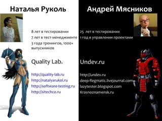 Наталья Руколь                       Андрей Мясников

     8 лет в тестировании     25 лет в тестировании
     7 лет в тест-менеджменте 1 год в управлении проектами
     3 года тренингов, 1000+
     выпускников


     Quality Lab.                 Undev.ru
     http://quality-lab.ru        http://undev.ru
     http://natalyarukol.ru       deep-flegmatic.livejournal.com
     http://software-testing.ru   lazytester.blogspot.com
     http://sitechco.ru           Krasnoznamensk.ru
 
