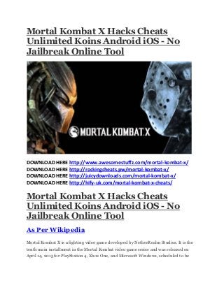 Mortal Kombat X Hacks Cheats
Unlimited Koins Android iOS - No
Jailbreak Online Tool
DOWNLOAD HERE http://www.awesomestuffz.com/mortal-kombat-x/
DOWNLOAD HERE http://rockingcheats.pw/mortal-kombat-x/
DOWNLOAD HERE http://juicydownloads.com/mortal-kombat-x/
DOWNLOAD HERE http://hify-uk.com/mortal-kombat-x-cheats/
Mortal Kombat X Hacks Cheats
Unlimited Koins Android iOS - No
Jailbreak Online Tool
As Per Wikipedia
Mortal Kombat X is a fighting video game developed by NetherRealm Studios. It is the
tenth main installment in the Mortal Kombat video game series and was released on
April 14, 2015 for PlayStation 4, Xbox One, and Microsoft Windows, scheduled to be
 