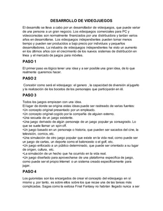 DESARROLLO DE VIDEOJUEGOS
El desarrollo se lleva a cabo por un desarrollador de videojuegos, que puede variar
de una persona a un gran negocio. Los videojuegos comerciales para PC y
videoconsolas son normalmente financiados por una distribuidora y tardan varios
años en desarrollarse. Los videojuegos independientes pueden tomar menos
tiempo y pueden ser producidos a bajo precio por individuos y pequeños
desarrolladores. La industria de videojuegos independientes ha visto un aumento
en los últimos años con el crecimiento de los nuevos sistemas de distribución en
línea y el mercado de juegos para móviles.
PASO 1
El primer paso es lógico tener una idea y a ser posible una gran idea, de lo que
realmente queremos hacer.
PASO 2
Concebir como será el videojuego: el genero , la capacidad de diversión al jugarlo
y la realización de los bocetos de los personajes que participarán en él.
PASO 3
Todos los juegos empiezan con una idea.
El lugar de donde se origina estas ideas puede ser rastreado de varias fuentes:
•Un concepto original presentado por un empleado.
•Un concepto original cogido por la compañía de alguien externo.
•Una secuela de un juego existente.
•Una juego derivado de algún personaje de un juego popular ya consagrado. Lo
que se suele llamar un spin off.
•Un juego basado en un personaje o historia, que pueden ser sacados del cine, la
televisión, comics, etc.
•Una simulación de otro juego popular que existe en la vida real, como puede ser
un juego de cartas, un deporte como el baloncesto o el golf, etc.
•Un juego enfocado a un público determinado, que puede ser orientado a su lugar
de origen, cultura, etc.
•La simulación de un hecho que ha ocurrido en la vida real.
•Un juego diseñado para aprovecharse de una plataforma especifica de juego,
como puede ser el propio Internet o un sistema creado específicamente para
jugar.
PASO 4
Los guionistas son los encargados de crear el concepto del videojuego en sí
mismo y, por tanto, es sobre ellos sobre los que recae una de las tareas más
complicadas. Sagas como la exitosa Final Fantasy no habrían llegado nunca a ser
 