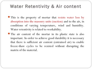 Water Retentivity & Air content
This is the property of mortar that resists water loss by

absorption into the masonry units (suction) and to the air, in
conditions of varying temperature, wind and humidity.
Water retentivity is related to workability.
The air content of the mortar in its plastic state is also
important. In order to achieve good durability it is necessary
that there is sufficient air content (entrained air) to enable
freeze-thaw cycles to be resisted without disrupting the
matrix of the material.

 