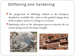 Stiffening and hardening
The progression of stiffening, defined in the European

Standard as workable life, refers to the gradual change from
fresh or plastic mortar to setting or set mortar.
Hardening refers to the subsequent process whereby the set
mortar progressively develops strength.

 