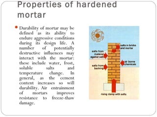 Properties of hardened
mortar
 Durability of mortar may be

defined as its ability to
endure aggressive conditions
during its design life. A
number
of
potentially
destructive influences may
interact with the mortar:
these include water, frost,
soluble
salts
and
temperature change. In
general, as the cement
content increases so will
durability. Air entrainment
of
mortars
improves
resistance to freeze-thaw
damage.

 