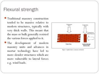 Flexural strength
 Traditional masonry construction

tended to be massive relative to
modern structures, typically with
very thick walls. This meant that
the mass or bulk generally resisted
the various forces applied to it.
 The development of modern
masonry units and advances in
mortar technology have led to
more slender structures which are
more vulnerable to lateral forces
e.g. wind loads.

 