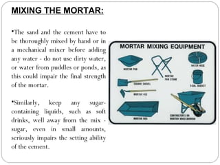 MIXING THE MORTAR:
•The sand and the cement have to
be thoroughly mixed by hand or in
a mechanical mixer before adding
any water - do not use dirty water,
or water from puddles or ponds, as
this could impair the final strength
of the mortar.
•Similarly, keep any sugarcontaining liquids, such as soft
drinks, well away from the mix sugar, even in small amounts,
seriously impairs the setting ability
of the cement.

 