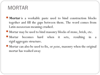 MORTAR
Mortar is a workable paste used to bind construction blocks

together and fill the gaps between them. The word comes from
Latin moratorium meaning crushed.
Mortar may be used to bind masonry blocks of stone, brick, etc.
Mortar becomes hard when it sets, resulting in a
rigid aggregate structure.
Mortar can also be used to fix, or point, masonry when the original
mortar has washed away

 