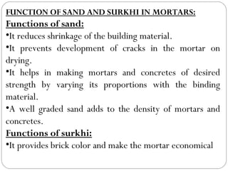 FUNCTION OF SAND AND SURKHI IN MORTARS:

Functions of sand:
•It reduces shrinkage of the building material.
•It prevents development of cracks in the mortar on
drying.
•It helps in making mortars and concretes of desired
strength by varying its proportions with the binding
material.
•A well graded sand adds to the density of mortars and
concretes.
Functions of surkhi:
•It provides brick color and make the mortar economical

 