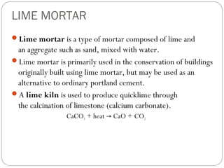 LIME MORTAR
Lime mortar is a type of mortar composed of lime and

an aggregate such as sand, mixed with water.
Lime mortar is primarily used in the conservation of buildings
originally built using lime mortar, but may be used as an
alternative to ordinary portland cement.
A lime kiln is used to produce quicklime through
the calcination of limestone (calcium carbonate).
CaCO3 + heat → CaO + CO2

 