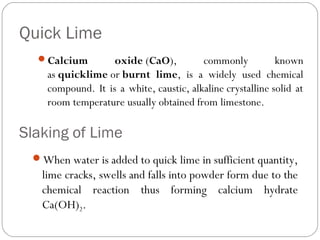 Quick Lime
Calcium

oxide (CaO),
commonly
known
as quicklime or burnt lime, is a widely used chemical
compound. It is a white, caustic, alkaline crystalline solid at
room temperature usually obtained from limestone.

Slaking of Lime
When water is added to quick lime in sufficient quantity,

lime cracks, swells and falls into powder form due to the
chemical reaction thus forming calcium hydrate
Ca(OH)2.

 