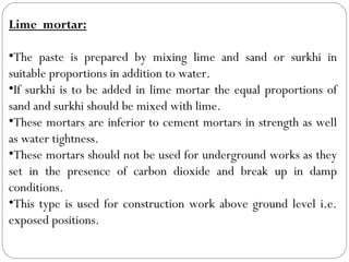Lime mortar:
•The paste is prepared by mixing lime and sand or surkhi in
suitable proportions in addition to water.
•If surkhi is to be added in lime mortar the equal proportions of
sand and surkhi should be mixed with lime.
•These mortars are inferior to cement mortars in strength as well
as water tightness.
•These mortars should not be used for underground works as they
set in the presence of carbon dioxide and break up in damp
conditions.
•This type is used for construction work above ground level i.e.
exposed positions.

 