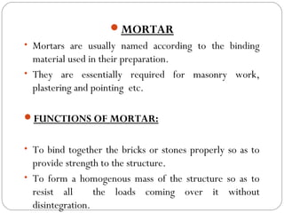 MORTAR
• Mortars are usually named according to the binding

material used in their preparation.
• They are essentially required for masonry work,
plastering and pointing etc.
FUNCTIONS OF MORTAR:
• To bind together the bricks or stones properly so as to

provide strength to the structure.
• To form a homogenous mass of the structure so as to
resist all
the loads coming over it without
disintegration.

 