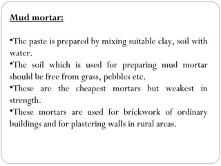 Mud mortar:
•The paste is prepared by mixing suitable clay, soil with
water.
•The soil which is used for preparing mud mortar
should be free from grass, pebbles etc.
•These are the cheapest mortars but weakest in
strength.
•These mortars are used for brickwork of ordinary
buildings and for plastering walls in rural areas.

 