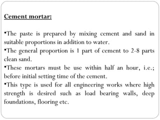 Cement mortar:
•The paste is prepared by mixing cement and sand in
suitable proportions in addition to water.
•The general proportion is 1 part of cement to 2-8 parts
clean sand.
•These mortars must be use within half an hour, i.e.;
before initial setting time of the cement.
•This type is used for all engineering works where high
strength is desired such as load bearing walls, deep
foundations, flooring etc.

 