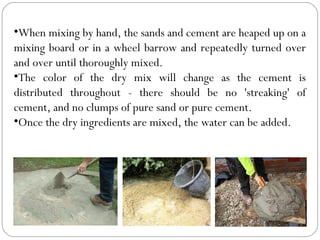 •When mixing by hand, the sands and cement are heaped up on a
mixing board or in a wheel barrow and repeatedly turned over
and over until thoroughly mixed.
•The color of the dry mix will change as the cement is
distributed throughout - there should be no 'streaking' of
cement, and no clumps of pure sand or pure cement.
•Once the dry ingredients are mixed, the water can be added.

 