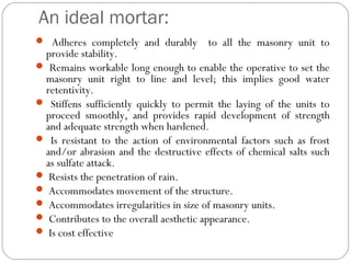 An ideal mortar:
 Adheres completely and durably

to all the masonry unit to

provide stability.
 Remains workable long enough to enable the operative to set the
masonry unit right to line and level; this implies good water
retentivity.
 Stiffens sufficiently quickly to permit the laying of the units to
proceed smoothly, and provides rapid development of strength
and adequate strength when hardened.
 Is resistant to the action of environmental factors such as frost
and/or abrasion and the destructive effects of chemical salts such
as sulfate attack.
 Resists the penetration of rain.
 Accommodates movement of the structure.
 Accommodates irregularities in size of masonry units.
 Contributes to the overall aesthetic appearance.
 Is cost effective

 