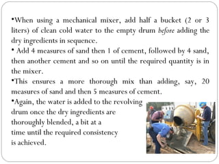 •When using a mechanical mixer, add half a bucket (2 or 3
liters) of clean cold water to the empty drum before adding the
dry ingredients in sequence.
• Add 4 measures of sand then 1 of cement, followed by 4 sand,
then another cement and so on until the required quantity is in
the mixer.
•This ensures a more thorough mix than adding, say, 20
measures of sand and then 5 measures of cement.
•Again, the water is added to the revolving
drum once the dry ingredients are
thoroughly blended, a bit at a
time until the required consistency
is achieved.

 