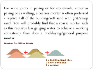 For wide joints in paving or for stonework, either as
paving or as walling, a coarser mortar is often preferred
- replace half of the building/soft sand with grit/sharp
sand. You will probably find that a coarse mortar such
as this requires less gauging water to achieve a working
consistency than does a bricklaying/general purpose
mortar.
Mortar for Wide Joints

2 x Building Sand plus
2 x Grit Sand plus
1 x cement

 