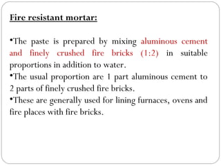 Fire resistant mortar:
•The paste is prepared by mixing aluminous cement
and finely crushed fire bricks (1:2) in suitable
proportions in addition to water.
•The usual proportion are 1 part aluminous cement to
2 parts of finely crushed fire bricks.
•These are generally used for lining furnaces, ovens and
fire places with fire bricks.

 