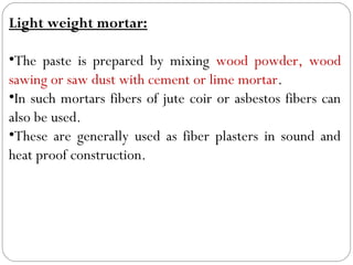 Light weight mortar:
•The paste is prepared by mixing wood powder, wood
sawing or saw dust with cement or lime mortar.
•In such mortars fibers of jute coir or asbestos fibers can
also be used.
•These are generally used as fiber plasters in sound and
heat proof construction.

 