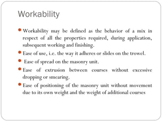 Workability
Workability may be defined as the behavior of a mix in

respect of all the properties required, during application,
subsequent working and finishing.
Ease of use, i.e. the way it adheres or slides on the trowel.
 Ease of spread on the masonry unit.
Ease of extrusion between courses without excessive
dropping or smearing.
Ease of positioning of the masonry unit without movement
due to its own weight and the weight of additional courses

 