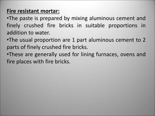 Fire resistant mortar:
•The paste is prepared by mixing aluminous cement and
finely crushed fire bricks in suitable proportions in
addition to water.
•The usual proportion are 1 part aluminous cement to 2
parts of finely crushed fire bricks.
•These are generally used for lining furnaces, ovens and
fire places with fire bricks.
 
