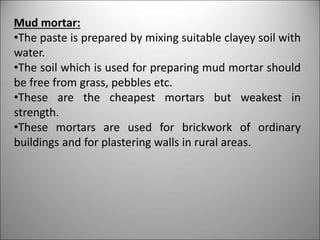 Mud mortar:
•The paste is prepared by mixing suitable clayey soil with
water.
•The soil which is used for preparing mud mortar should
be free from grass, pebbles etc.
•These are the cheapest mortars but weakest in
strength.
•These mortars are used for brickwork of ordinary
buildings and for plastering walls in rural areas.
 