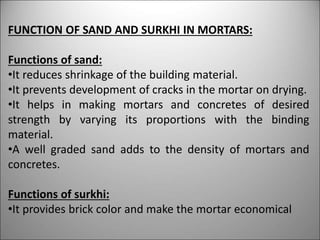 FUNCTION OF SAND AND SURKHI IN MORTARS:
Functions of sand:
•It reduces shrinkage of the building material.
•It prevents development of cracks in the mortar on drying.
•It helps in making mortars and concretes of desired
strength by varying its proportions with the binding
material.
•A well graded sand adds to the density of mortars and
concretes.
Functions of surkhi:
•It provides brick color and make the mortar economical
 