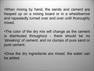 •When mixing by hand, the sands and cement are
heaped up on a mixing board or in a wheelbarrow
and repeatedly turned over and over until thoroughly
mixed.
•The color of the dry mix will change as the cement
is distributed throughout - there should be no
'streaking' of cement, and no clumps of pure sand or
pure cement.
•Once the dry ingredients are mixed, the water can
be added.
 
