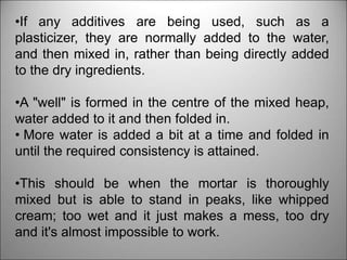•If any additives are being used, such as a
plasticizer, they are normally added to the water,
and then mixed in, rather than being directly added
to the dry ingredients.
•A "well" is formed in the centre of the mixed heap,
water added to it and then folded in.
• More water is added a bit at a time and folded in
until the required consistency is attained.
•This should be when the mortar is thoroughly
mixed but is able to stand in peaks, like whipped
cream; too wet and it just makes a mess, too dry
and it's almost impossible to work.
 