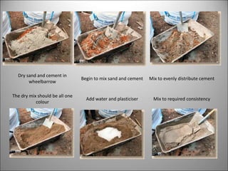Dry sand and cement in
wheelbarrow
Begin to mix sand and cement Mix to evenly distribute cement
The dry mix should be all one
colour
Add water and plasticiser Mix to required consistency
 