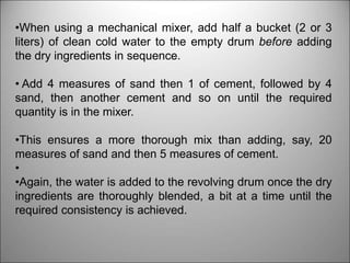 •When using a mechanical mixer, add half a bucket (2 or 3
liters) of clean cold water to the empty drum before adding
the dry ingredients in sequence.
• Add 4 measures of sand then 1 of cement, followed by 4
sand, then another cement and so on until the required
quantity is in the mixer.
•This ensures a more thorough mix than adding, say, 20
measures of sand and then 5 measures of cement.
•
•Again, the water is added to the revolving drum once the dry
ingredients are thoroughly blended, a bit at a time until the
required consistency is achieved.
 