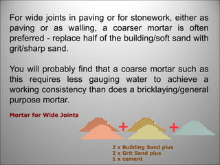 For wide joints in paving or for stonework, either as
paving or as walling, a coarser mortar is often
preferred - replace half of the building/soft sand with
grit/sharp sand.
You will probably find that a coarse mortar such as
this requires less gauging water to achieve a
working consistency than does a bricklaying/general
purpose mortar.
2 x Building Sand plus
2 x Grit Sand plus
1 x cement
Mortar for Wide Joints
 