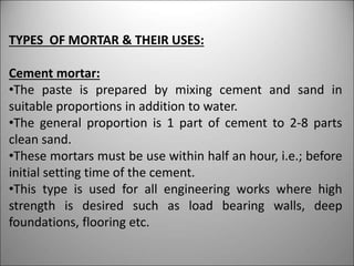 TYPES OF MORTAR & THEIR USES:
Cement mortar:
•The paste is prepared by mixing cement and sand in
suitable proportions in addition to water.
•The general proportion is 1 part of cement to 2-8 parts
clean sand.
•These mortars must be use within half an hour, i.e.; before
initial setting time of the cement.
•This type is used for all engineering works where high
strength is desired such as load bearing walls, deep
foundations, flooring etc.
 